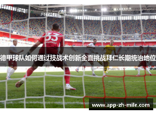 德甲球队如何通过技战术创新全面挑战拜仁长期统治地位